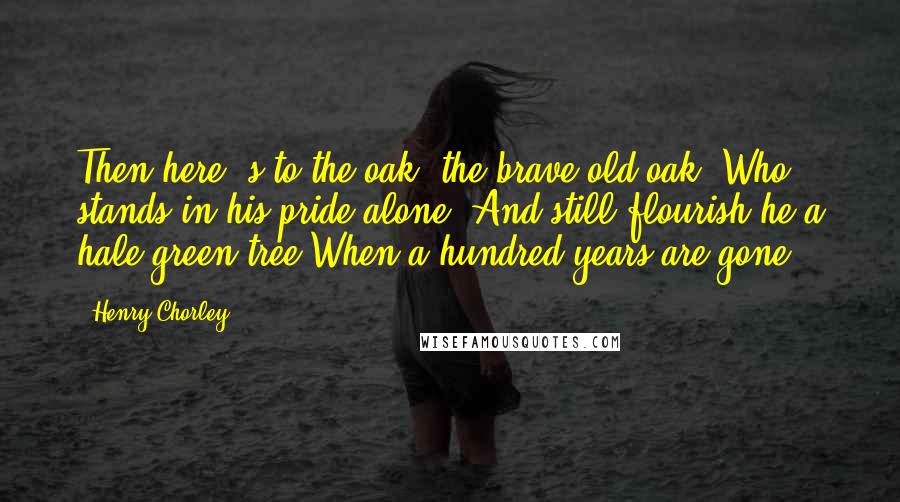 Henry Chorley Quotes: Then here 's to the oak, the brave old oak, Who stands in his pride alone! And still flourish he a hale green tree When a hundred years are gone!