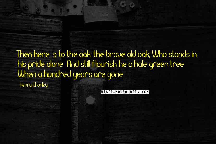 Henry Chorley Quotes: Then here 's to the oak, the brave old oak, Who stands in his pride alone! And still flourish he a hale green tree When a hundred years are gone!