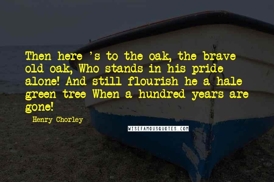 Henry Chorley Quotes: Then here 's to the oak, the brave old oak, Who stands in his pride alone! And still flourish he a hale green tree When a hundred years are gone!