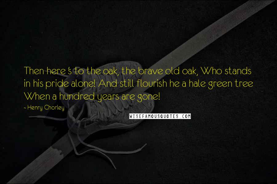 Henry Chorley Quotes: Then here 's to the oak, the brave old oak, Who stands in his pride alone! And still flourish he a hale green tree When a hundred years are gone!