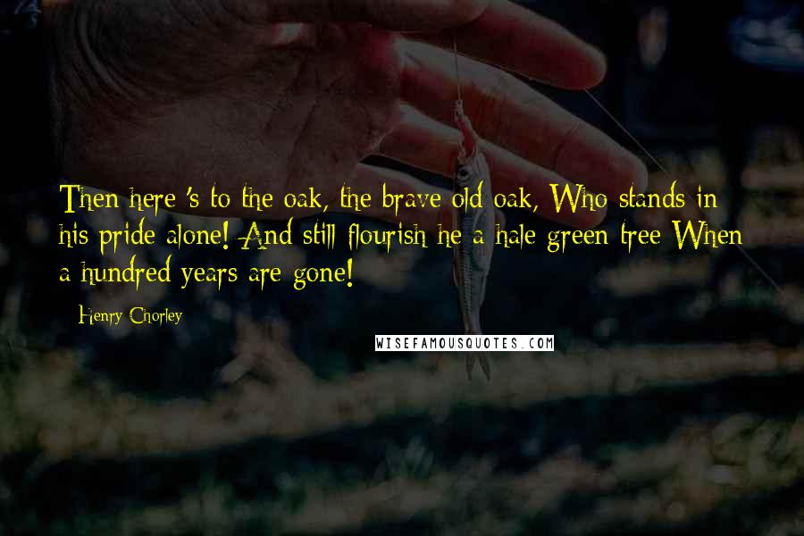 Henry Chorley Quotes: Then here 's to the oak, the brave old oak, Who stands in his pride alone! And still flourish he a hale green tree When a hundred years are gone!