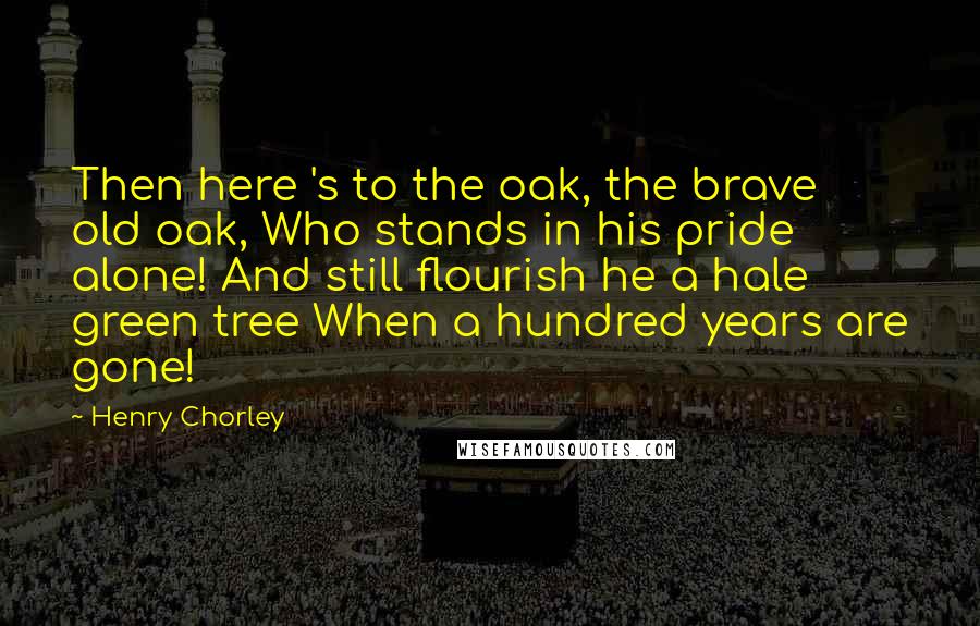 Henry Chorley Quotes: Then here 's to the oak, the brave old oak, Who stands in his pride alone! And still flourish he a hale green tree When a hundred years are gone!