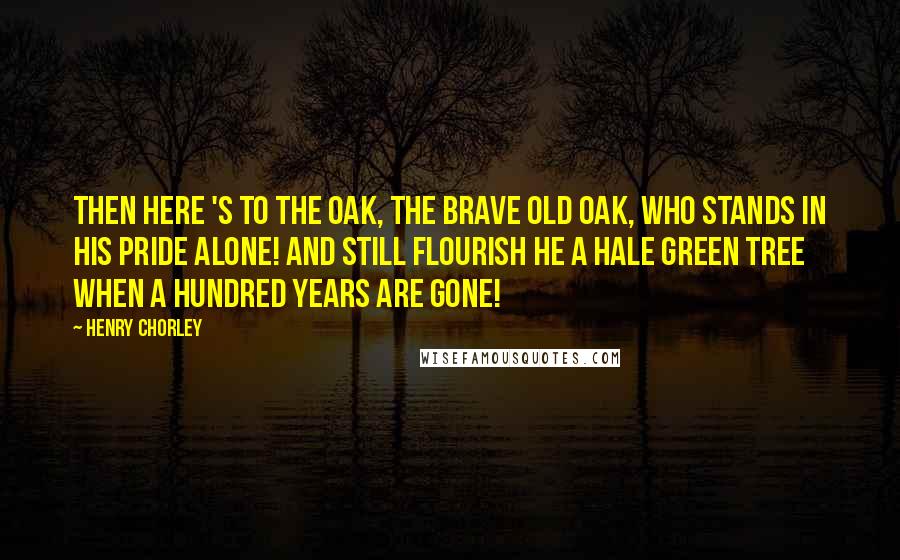 Henry Chorley Quotes: Then here 's to the oak, the brave old oak, Who stands in his pride alone! And still flourish he a hale green tree When a hundred years are gone!