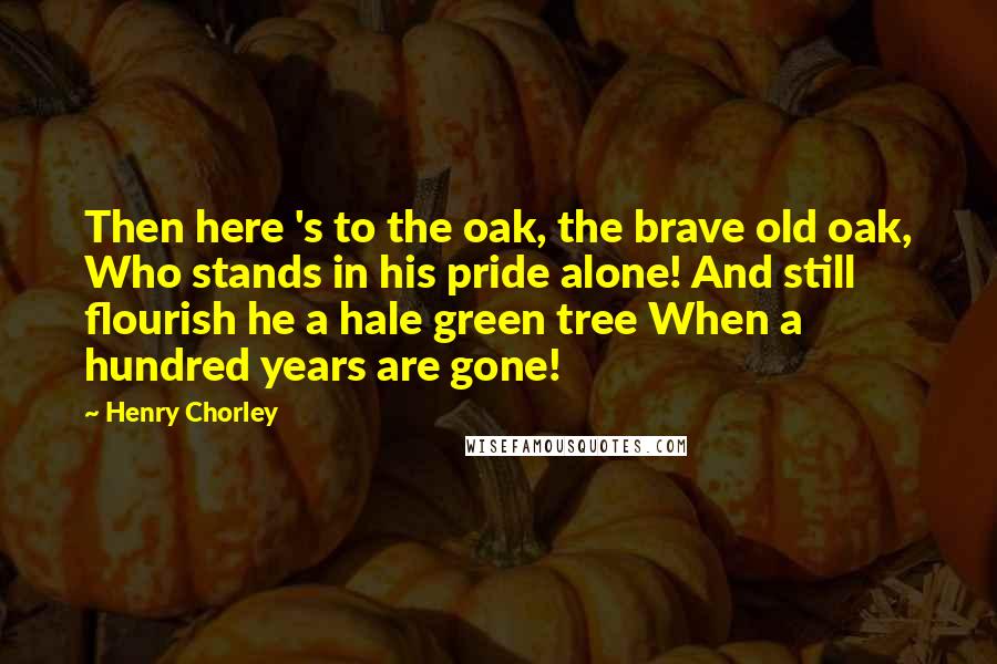 Henry Chorley Quotes: Then here 's to the oak, the brave old oak, Who stands in his pride alone! And still flourish he a hale green tree When a hundred years are gone!