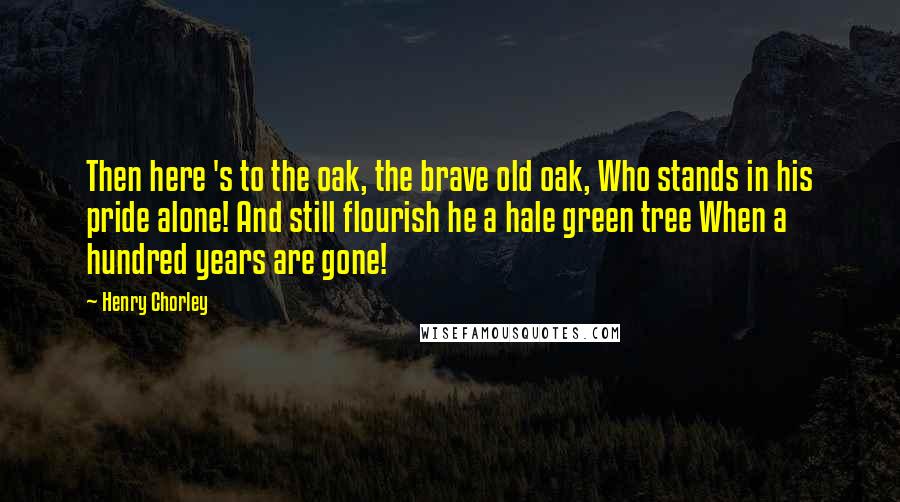 Henry Chorley Quotes: Then here 's to the oak, the brave old oak, Who stands in his pride alone! And still flourish he a hale green tree When a hundred years are gone!