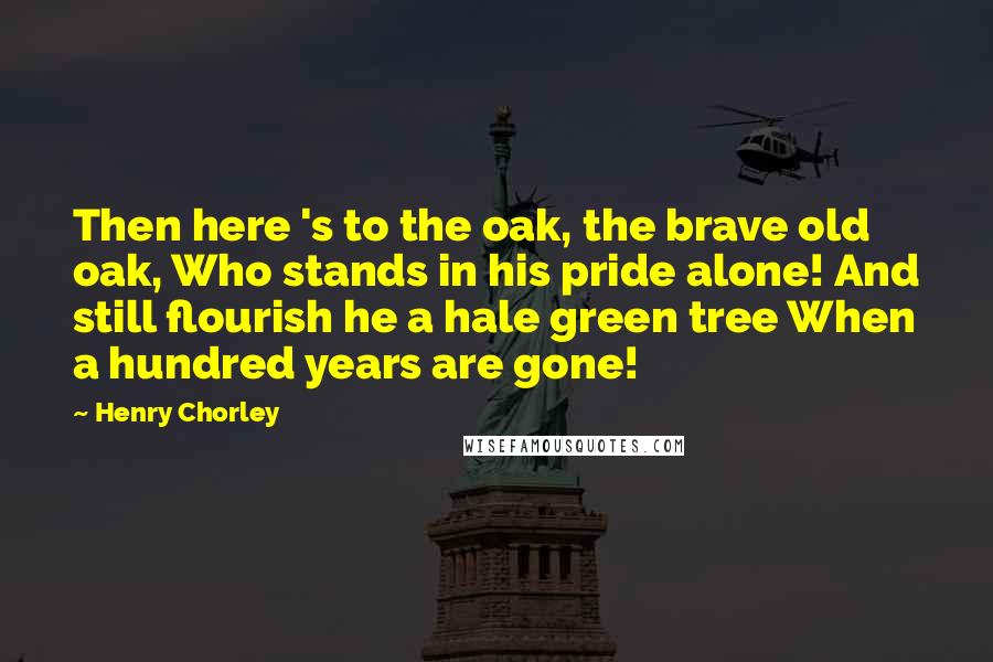 Henry Chorley Quotes: Then here 's to the oak, the brave old oak, Who stands in his pride alone! And still flourish he a hale green tree When a hundred years are gone!