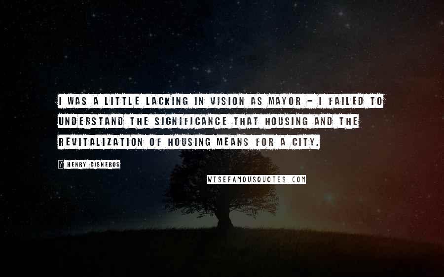 Henry Cisneros Quotes: I was a little lacking in vision as mayor - I failed to understand the significance that housing and the revitalization of housing means for a city.