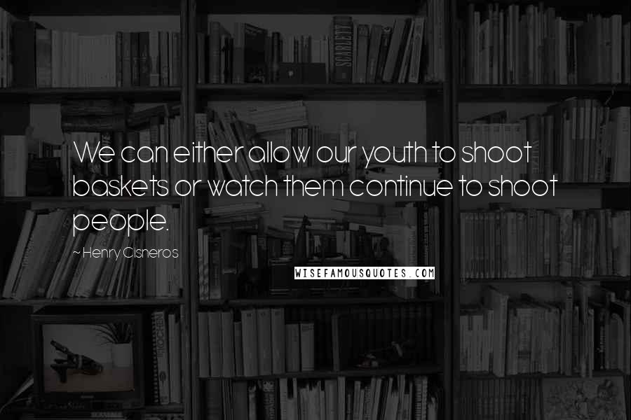 Henry Cisneros Quotes: We can either allow our youth to shoot baskets or watch them continue to shoot people.