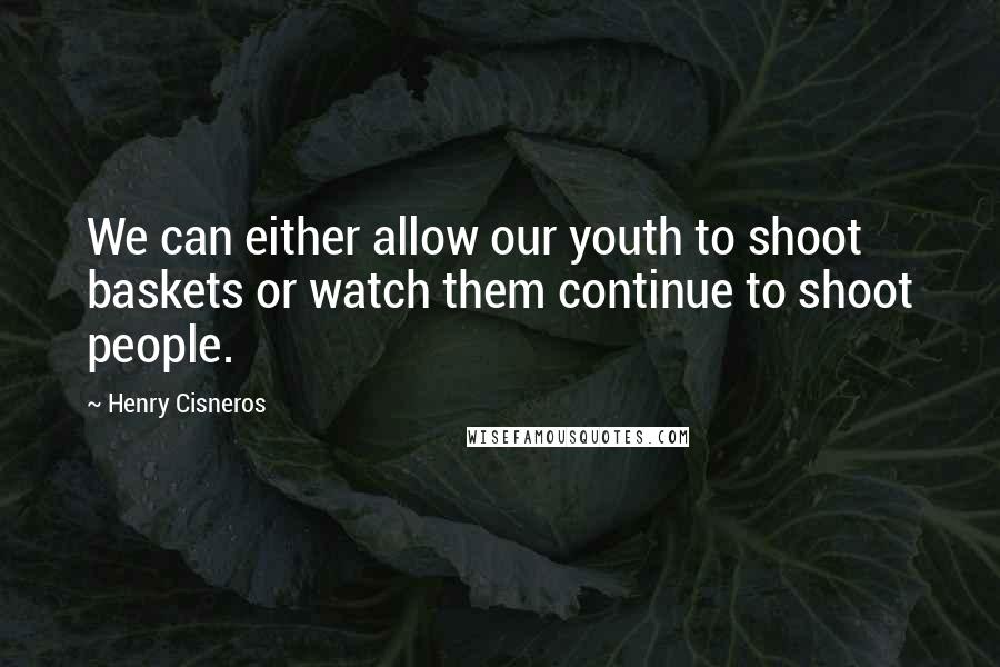 Henry Cisneros Quotes: We can either allow our youth to shoot baskets or watch them continue to shoot people.