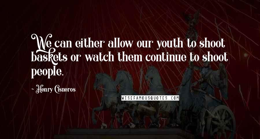 Henry Cisneros Quotes: We can either allow our youth to shoot baskets or watch them continue to shoot people.