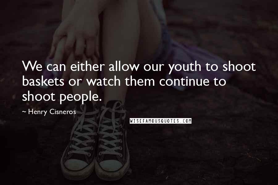 Henry Cisneros Quotes: We can either allow our youth to shoot baskets or watch them continue to shoot people.