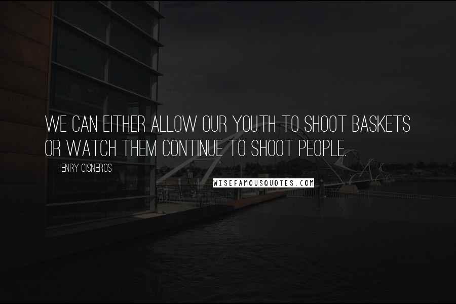 Henry Cisneros Quotes: We can either allow our youth to shoot baskets or watch them continue to shoot people.