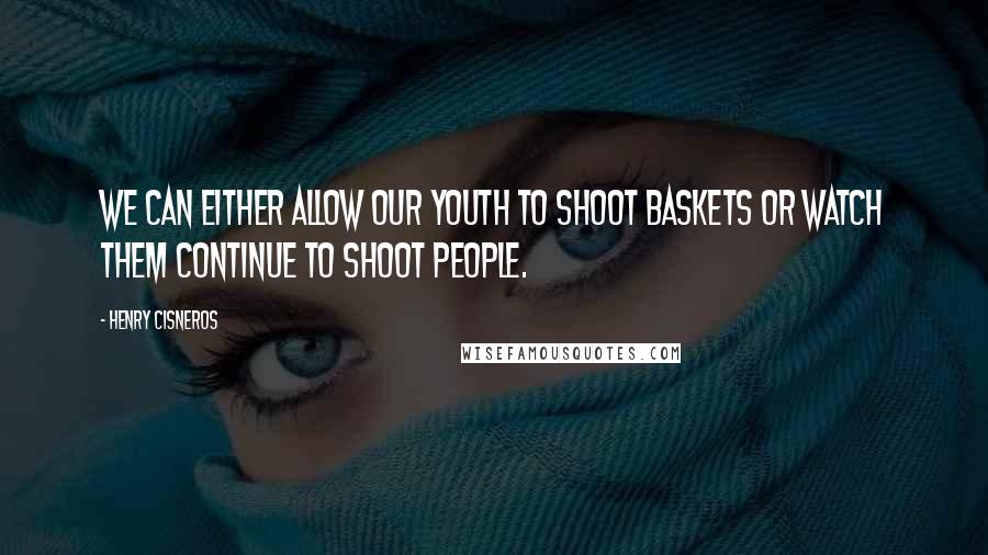 Henry Cisneros Quotes: We can either allow our youth to shoot baskets or watch them continue to shoot people.