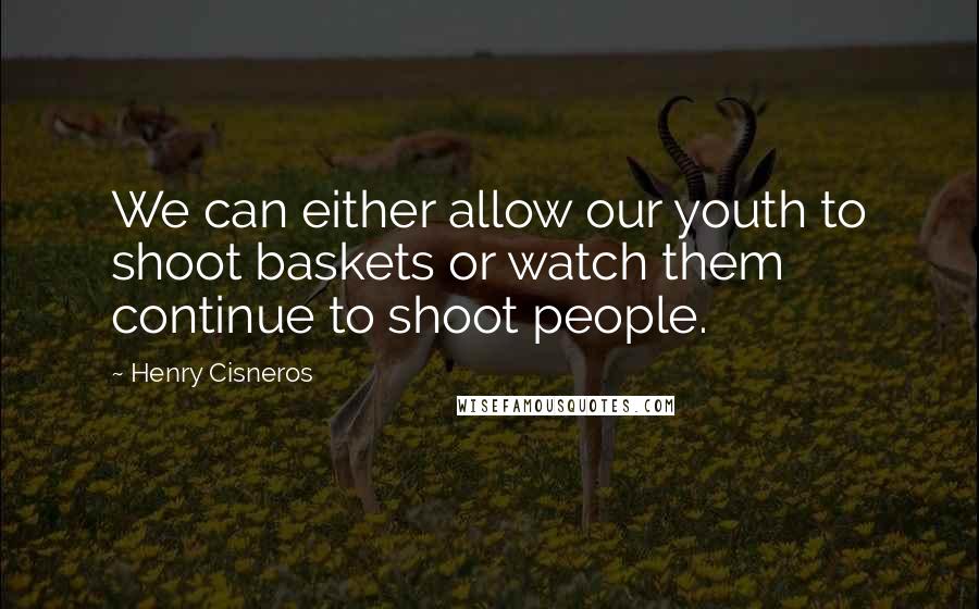 Henry Cisneros Quotes: We can either allow our youth to shoot baskets or watch them continue to shoot people.