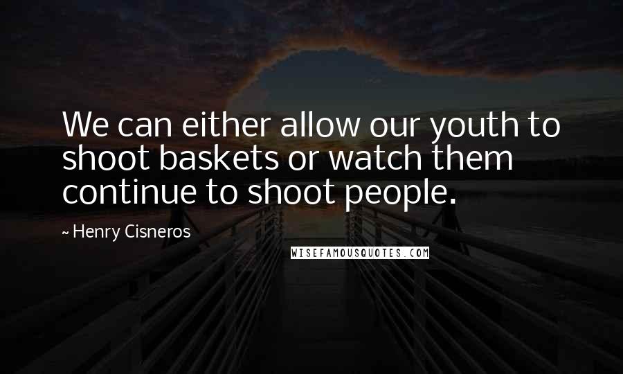 Henry Cisneros Quotes: We can either allow our youth to shoot baskets or watch them continue to shoot people.