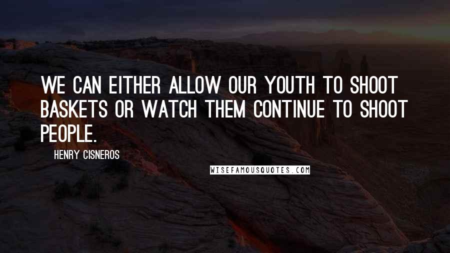 Henry Cisneros Quotes: We can either allow our youth to shoot baskets or watch them continue to shoot people.