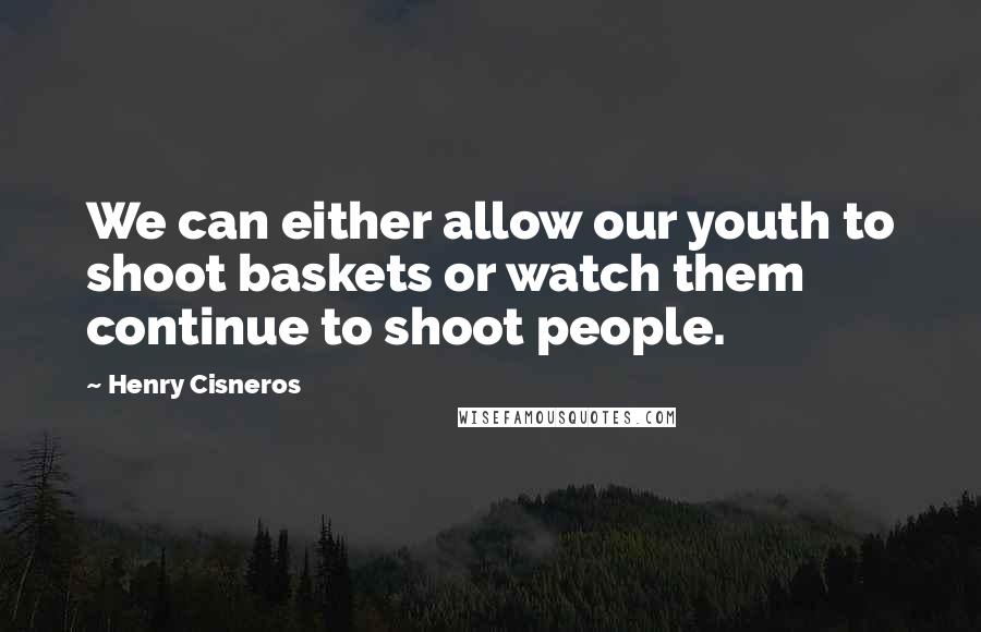 Henry Cisneros Quotes: We can either allow our youth to shoot baskets or watch them continue to shoot people.