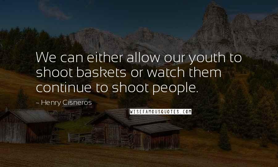 Henry Cisneros Quotes: We can either allow our youth to shoot baskets or watch them continue to shoot people.