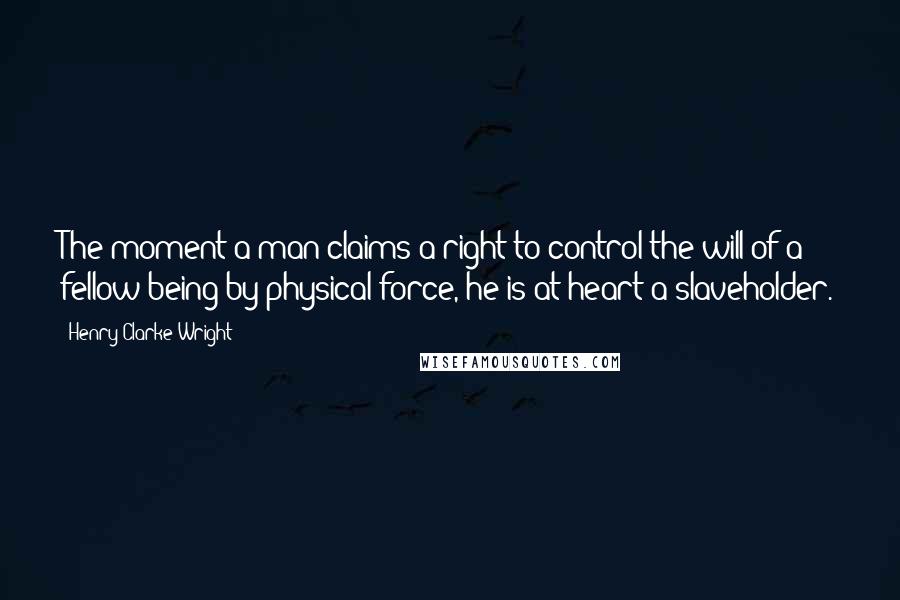 Henry Clarke Wright Quotes: The moment a man claims a right to control the will of a fellow being by physical force, he is at heart a slaveholder.