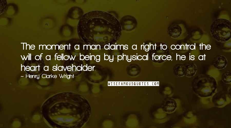Henry Clarke Wright Quotes: The moment a man claims a right to control the will of a fellow being by physical force, he is at heart a slaveholder.