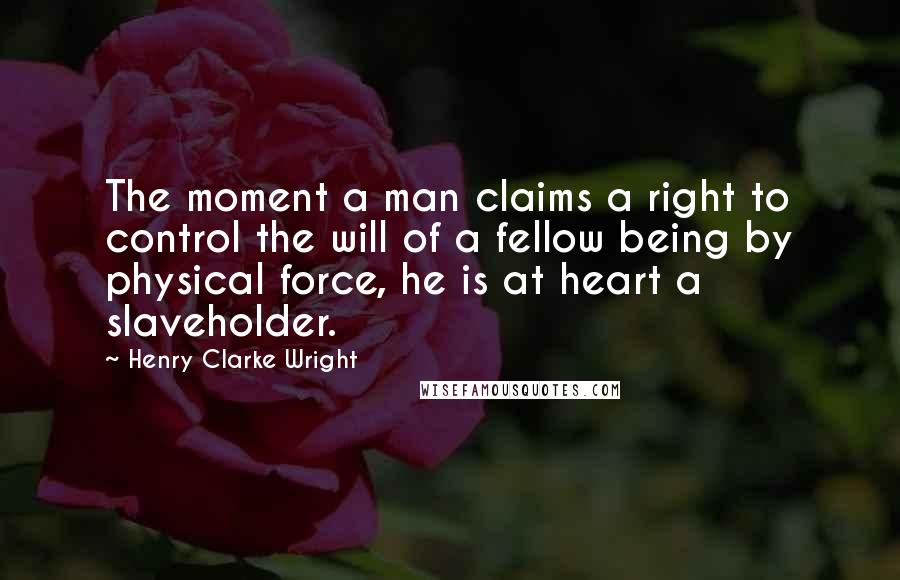 Henry Clarke Wright Quotes: The moment a man claims a right to control the will of a fellow being by physical force, he is at heart a slaveholder.