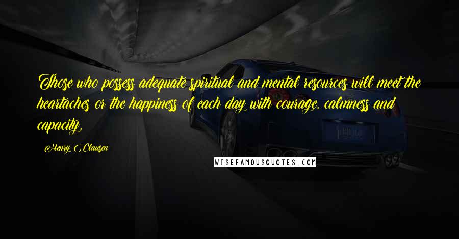 Henry Clausen Quotes: Those who possess adequate spiritual and mental resources will meet the heartaches or the happiness of each day with courage, calmness and capacity.