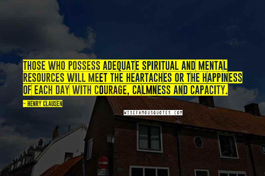 Henry Clausen Quotes: Those who possess adequate spiritual and mental resources will meet the heartaches or the happiness of each day with courage, calmness and capacity.