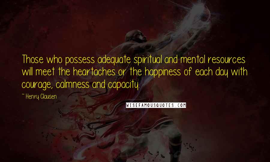Henry Clausen Quotes: Those who possess adequate spiritual and mental resources will meet the heartaches or the happiness of each day with courage, calmness and capacity.