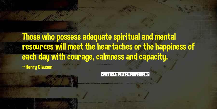 Henry Clausen Quotes: Those who possess adequate spiritual and mental resources will meet the heartaches or the happiness of each day with courage, calmness and capacity.