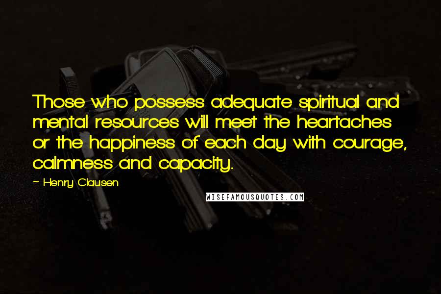 Henry Clausen Quotes: Those who possess adequate spiritual and mental resources will meet the heartaches or the happiness of each day with courage, calmness and capacity.