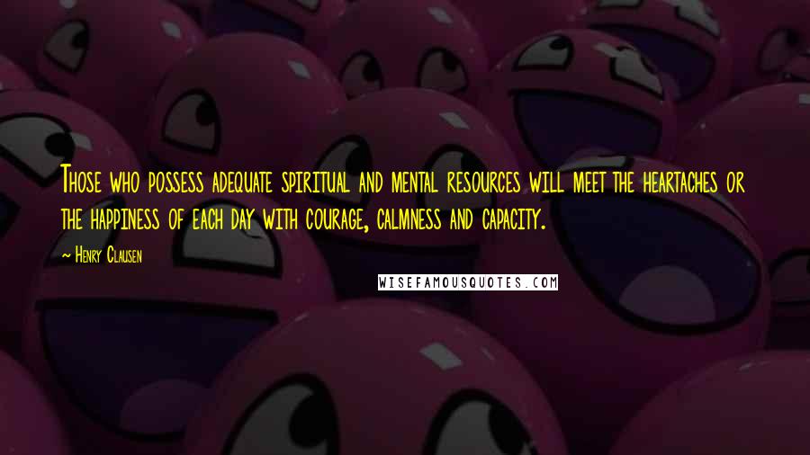 Henry Clausen Quotes: Those who possess adequate spiritual and mental resources will meet the heartaches or the happiness of each day with courage, calmness and capacity.