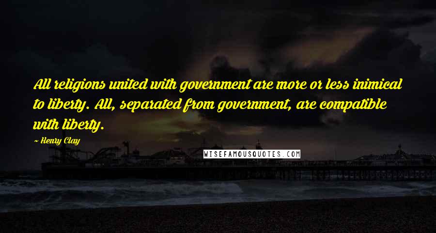 Henry Clay Quotes: All religions united with government are more or less inimical to liberty. All, separated from government, are compatible with liberty.