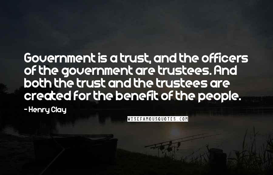 Henry Clay Quotes: Government is a trust, and the officers of the government are trustees. And both the trust and the trustees are created for the benefit of the people.