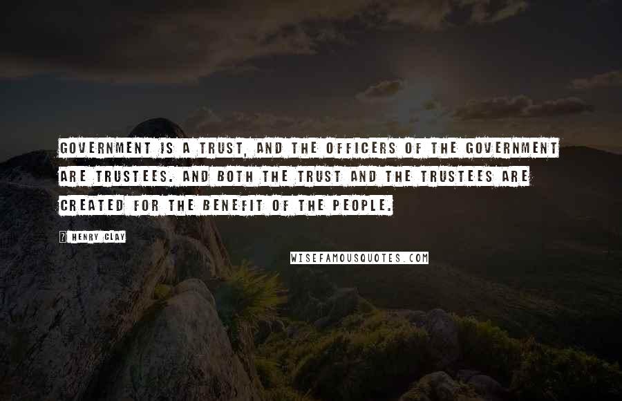 Henry Clay Quotes: Government is a trust, and the officers of the government are trustees. And both the trust and the trustees are created for the benefit of the people.