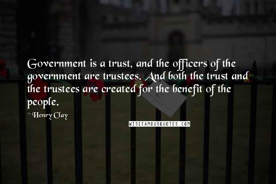 Henry Clay Quotes: Government is a trust, and the officers of the government are trustees. And both the trust and the trustees are created for the benefit of the people.