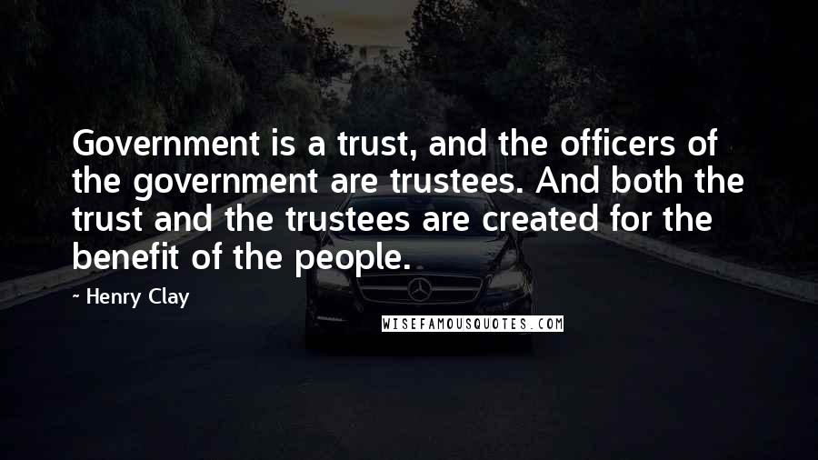 Henry Clay Quotes: Government is a trust, and the officers of the government are trustees. And both the trust and the trustees are created for the benefit of the people.