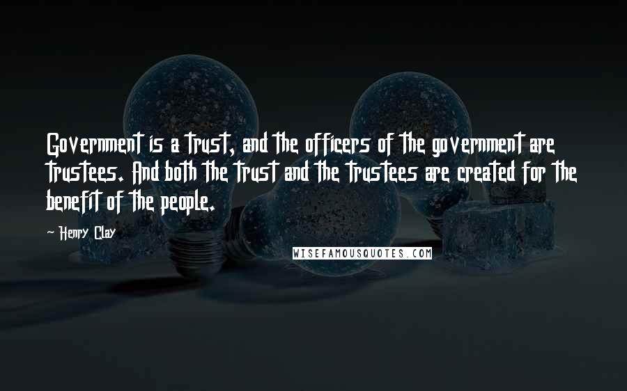 Henry Clay Quotes: Government is a trust, and the officers of the government are trustees. And both the trust and the trustees are created for the benefit of the people.