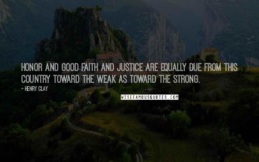 Henry Clay Quotes: Honor and good faith and justice are equally due from this country toward the weak as toward the strong.