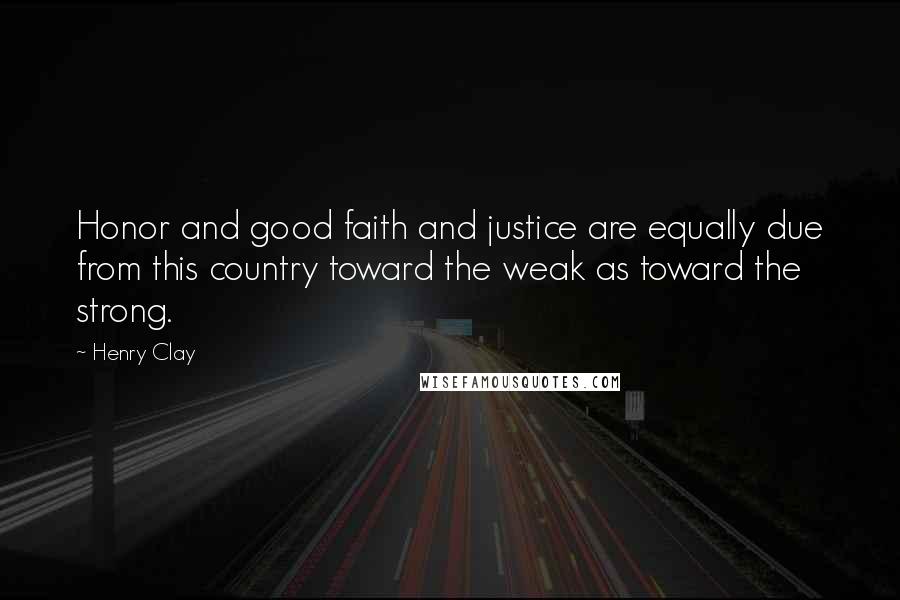 Henry Clay Quotes: Honor and good faith and justice are equally due from this country toward the weak as toward the strong.