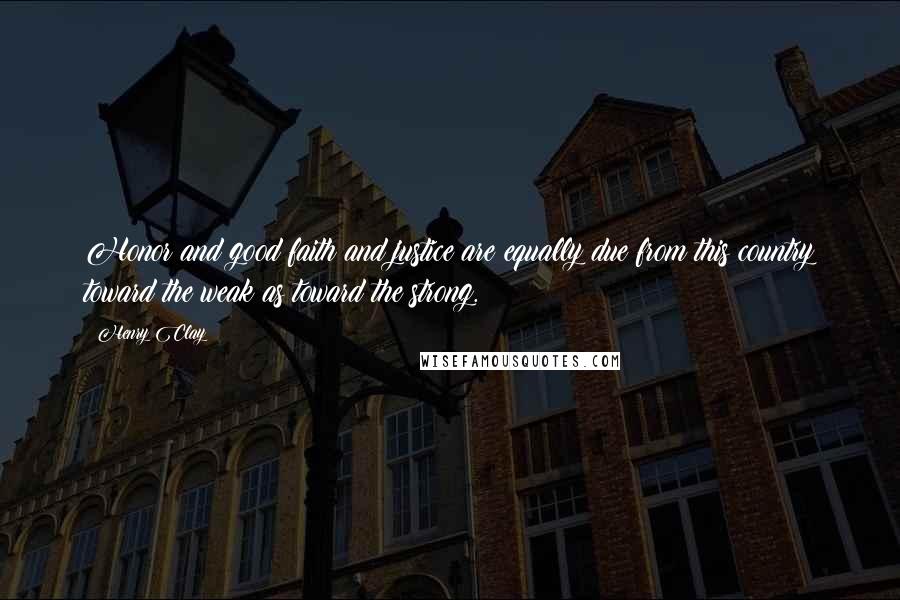 Henry Clay Quotes: Honor and good faith and justice are equally due from this country toward the weak as toward the strong.