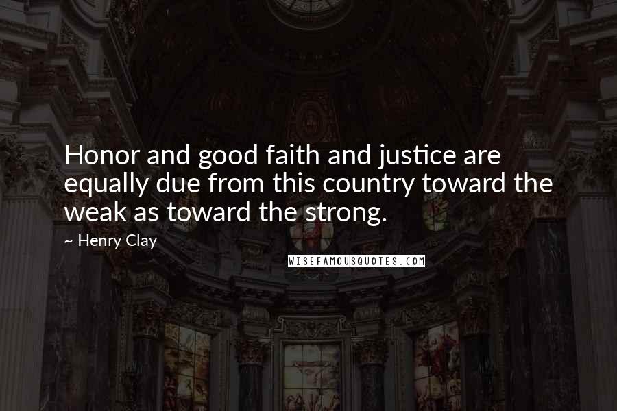 Henry Clay Quotes: Honor and good faith and justice are equally due from this country toward the weak as toward the strong.