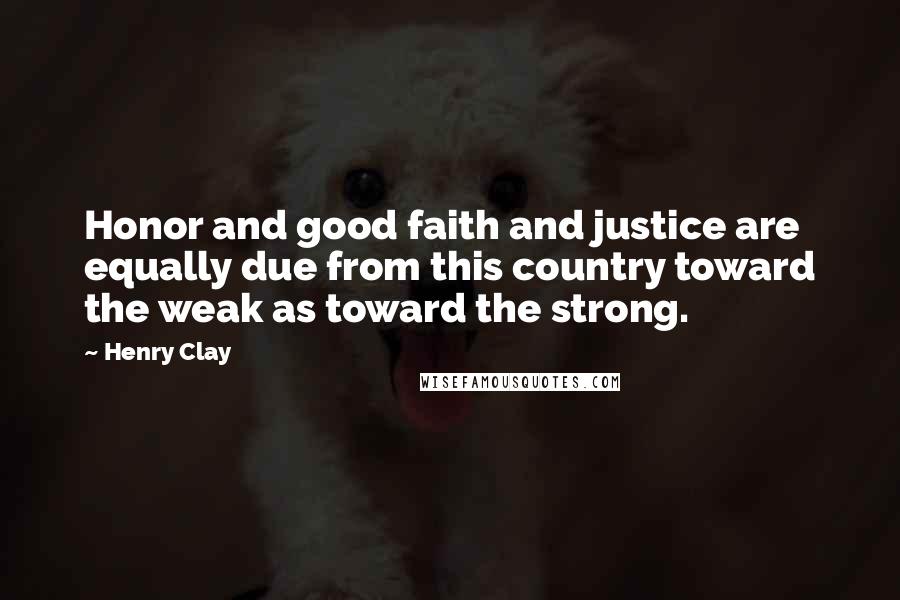 Henry Clay Quotes: Honor and good faith and justice are equally due from this country toward the weak as toward the strong.