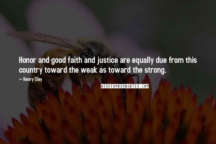 Henry Clay Quotes: Honor and good faith and justice are equally due from this country toward the weak as toward the strong.