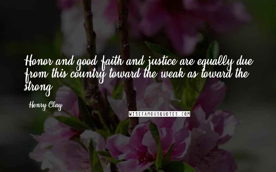 Henry Clay Quotes: Honor and good faith and justice are equally due from this country toward the weak as toward the strong.