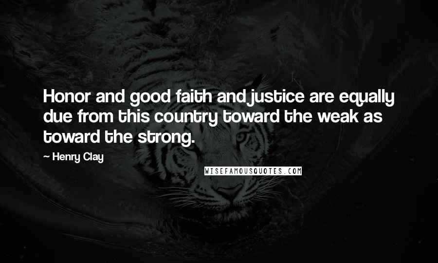 Henry Clay Quotes: Honor and good faith and justice are equally due from this country toward the weak as toward the strong.