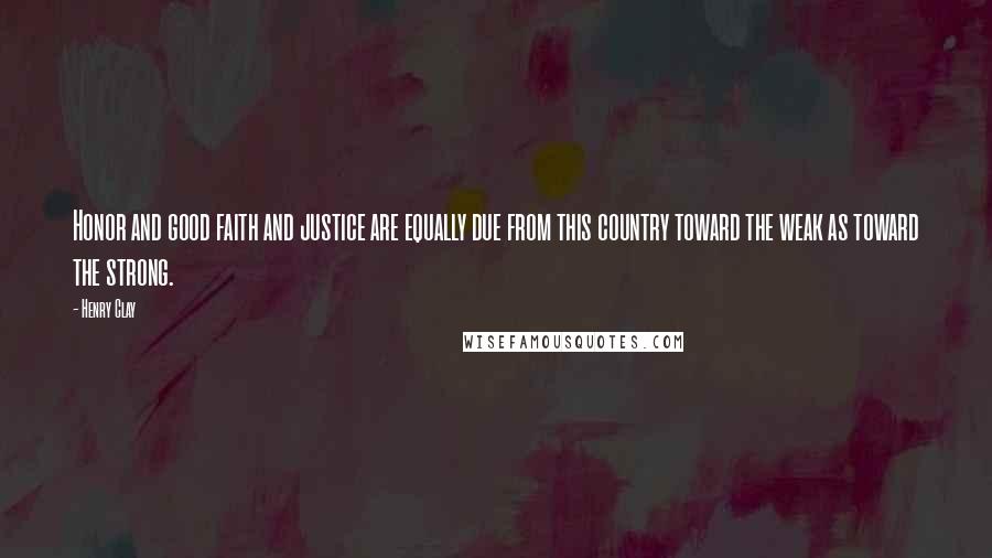 Henry Clay Quotes: Honor and good faith and justice are equally due from this country toward the weak as toward the strong.