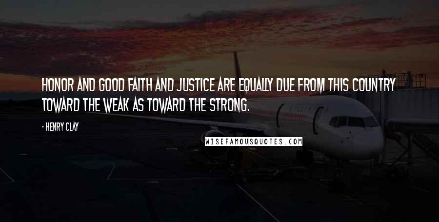 Henry Clay Quotes: Honor and good faith and justice are equally due from this country toward the weak as toward the strong.