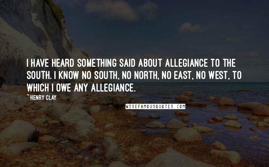 Henry Clay Quotes: I have heard something said about allegiance to the South. I know no South, no North, no East, no West, to which I owe any allegiance.