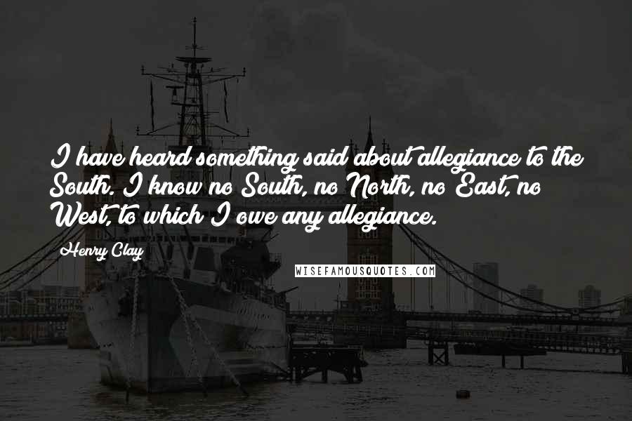 Henry Clay Quotes: I have heard something said about allegiance to the South. I know no South, no North, no East, no West, to which I owe any allegiance.