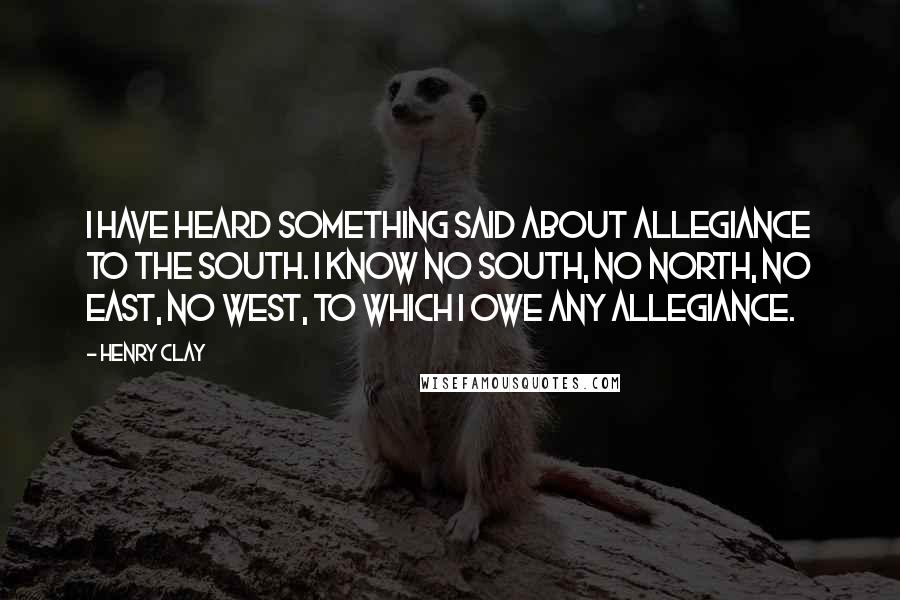 Henry Clay Quotes: I have heard something said about allegiance to the South. I know no South, no North, no East, no West, to which I owe any allegiance.